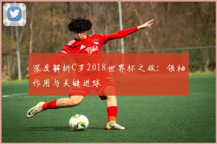 深度解析C罗2018世界杯之旅：领袖作用与关键进球