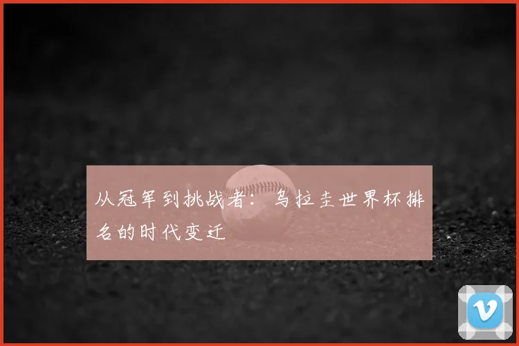 从冠军到挑战者：乌拉圭世界杯排名的时代变迁