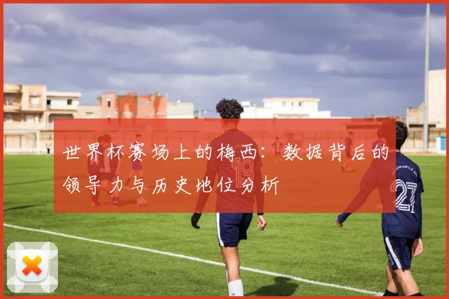 世界杯赛场上的梅西：数据背后的领导力与历史地位分析