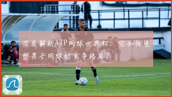 深度解析ATP网球世界杯：它如何重塑男子网球的竞争格局？