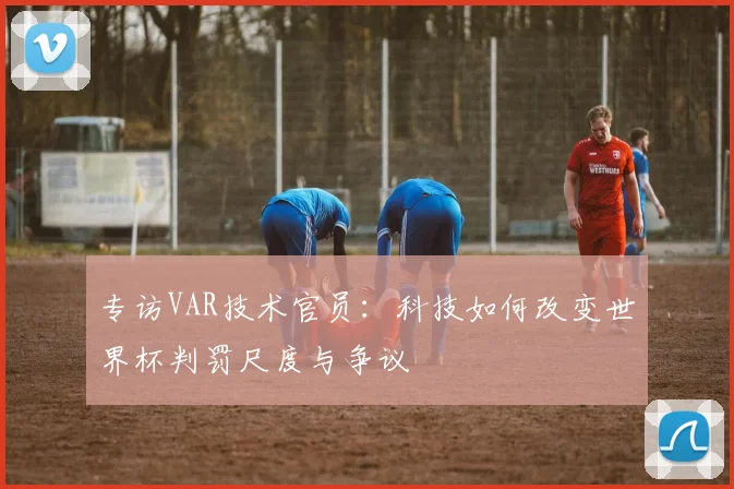 专访VAR技术官员:科技如何改变世界杯判罚尺度与争议
