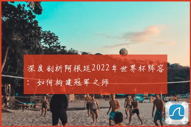 深度剖析阿根廷2022年世界杯阵容：如何构建冠军之师