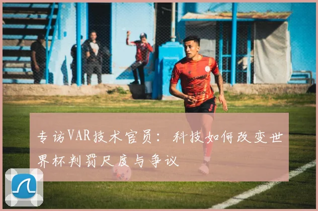 专访VAR技术官员:科技如何改变世界杯判罚尺度与争议