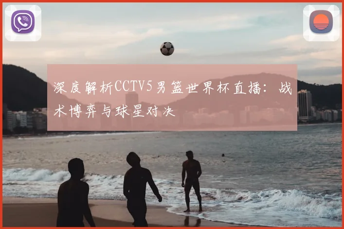 深度解析CCTV5男篮世界杯直播：战术博弈与球星对决
