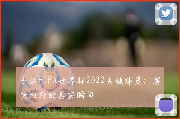专访FIFA世界杯2022关键球员：赛场内外的真实瞬间