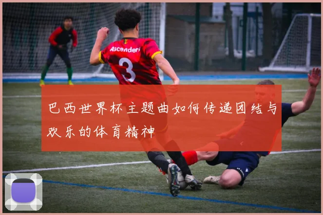 巴西世界杯主题曲如何传递团结与欢乐的体育精神