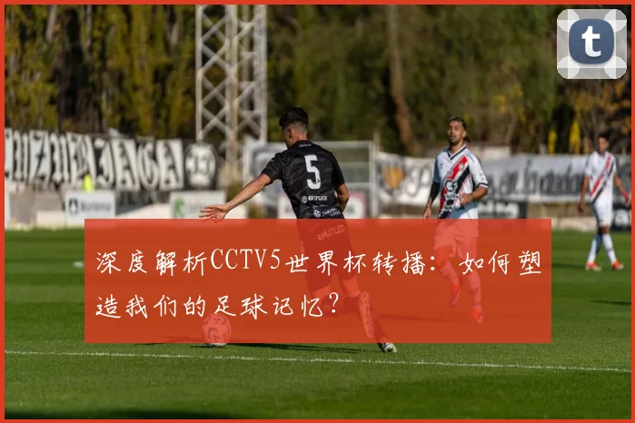 深度解析CCTV5世界杯转播：如何塑造我们的足球记忆？