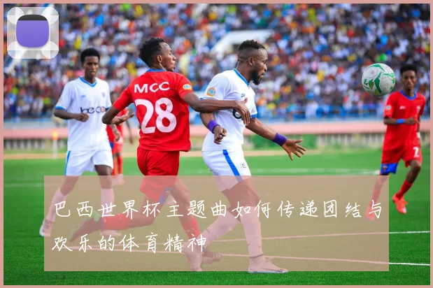 巴西世界杯主题曲如何传递团结与欢乐的体育精神