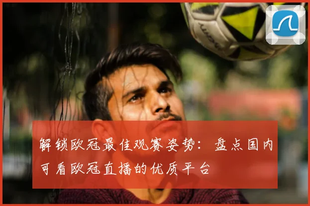 解锁欧冠最佳观赛姿势：盘点国内可看欧冠直播的优质平台