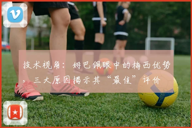技术视角：姆巴佩眼中的梅西优势，三大原因揭示其“最佳”评价
