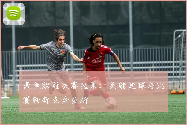 聚焦欧冠决赛结果：关键进球与比赛转折点全分析