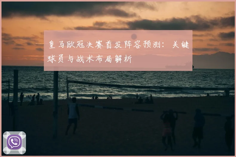 皇马欧冠决赛首发阵容预测：关键球员与战术布局解析