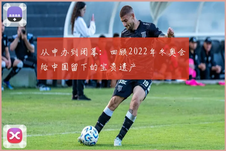 从申办到闭幕：回顾2022年冬奥会给中国留下的宝贵遗产