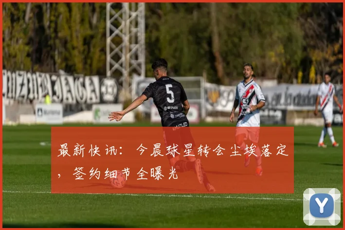 最新快讯：今晨球星转会尘埃落定，签约细节全曝光