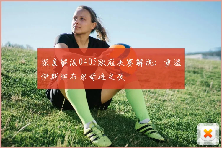 深度解读0405欧冠决赛解说：重温伊斯坦布尔奇迹之夜