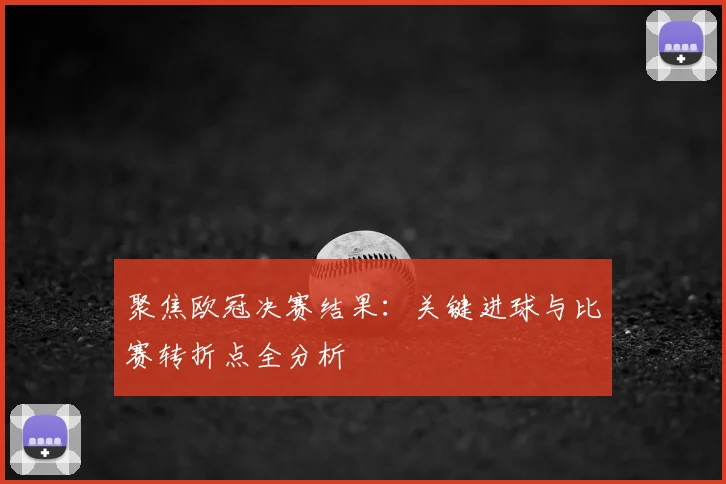 聚焦欧冠决赛结果：关键进球与比赛转折点全分析