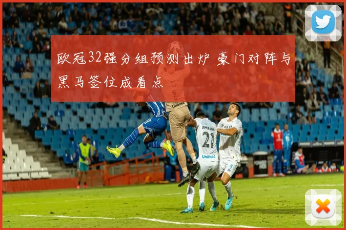 欧冠32强分组预测出炉 豪门对阵与黑马签位成看点